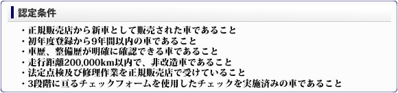 ■認定条件・正規販売店から新車として販売された車であること・初年度登録から9年間以内の車であること・車歴、整備歴が明確に確認できる車であること・走行距離200,000km以内で、非改造車であること・法定点検及び修理作業を正規販売店で受けていること・3段階に亘るチェックフォームを使用したチェックを実施済みの車であること。