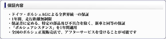 ■保証内容・ドイツ・ポルシェAGによる全世界統一の保証・1年間、走行距離無制限・保証書に定める、特定の部品及び不具合を除く、新車と同等の保証・「ポルシェアシスタンス」を1年間適用・全国のポルシェ正規販売店で、アフターサービスを受けることが可能です