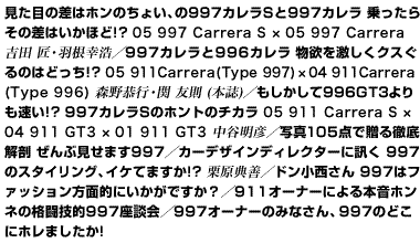 見た目の差はホンのちょい、の997カレラSと997カレラ　乗ったらその差はいかほど!?　05 997 Carrera S × 05 997 Carrera　吉田 匠・羽根幸浩／997カレラと996カレラ　物欲を激しくクスぐるのはどっち!?　05 911 Carrera（Type 997） × 04 911 Carrera（Type 996）　森野恭行・関 友則（本誌）／もしかして996GT3よりも速い!?　997カレラSのホントのチカラ　05 911 Carrera S×04 911 GT3 × 01 911 GT3　中谷明彦／写真105点で贈る徹底解剖　ぜんぶ見せます997／カーデザインディレクターに訊く　997のスタイリング、イケてますか!?　栗原典善／ドン小西さん　997はファッション方面的にいかがですか？／911オーナーによる　本音ホンネの格闘技的997座談会／997オーナーのみなさん、997のどこにホレましたか!?