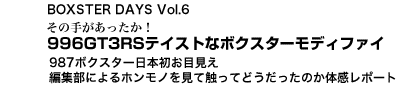 BOXSTER DAYS Vol.7　その手があったか！　996GT3RSテイストなボクスターモディファイ／987ボクスター日本初お目見え　編集部によるホンモノを見て触ってどうだったのか体感レポート