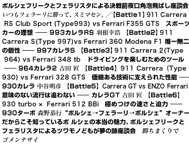 ポルシェフリークとフェラリスタによる決戦前夜口角泡飛ばし座談会　いつもフェラーリに勝って、スミマセン。【Battle1】911 Carrera RS Club Sport（Type993） vs Ferrari F355 GTS　スポーツカーの理想――993カレラRS　羽根幸浩 【Battle2】 911 Carrera S（Type 997）vs Ferrari 360 Modena F1 唯一無二の個性――997カレラS 【Battle3】 911 Carrera 2 （Type 964）vs Ferrari 348 tb ドライビングを楽しむためのツール――964カレラ2　吉田 匠 【Battle4】911 Carrera（Type930） vs Ferrari 328 GTS 価値ある技術に支えられた性能――930カレラ　中谷明彦 【Battle5】Carrera GT vs ENZO Ferrari 意味のない流行は追わない――カレラGT　吉田 匠 【Battle6】930 turbo ×  Ferrari 512 BBi 極めつけの速さと迫力――930ターボ　森野恭行 “ポルシェ→フェラーリ→ポルシェ”オーナーだからこそ知っているポルシェの本当の魅力 ポルシェフリークとフェラリスタによるツワモノどもが夢の跡座談会　勝ちまくりでゴメンナサイ