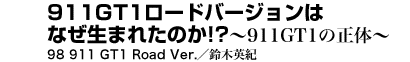 911GT1ロードバージョンはなぜ生まれたのか!?　～911GT1の正体～98 911 GT1 Road Ver.　鈴木英紀