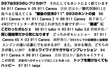 997は993のレプリカか!?　それにしてもホントによく似ています　94 911 Carrera × 05 911 Carrera　吉田 匠ほか／歴代空冷911と比べると見えてくる　“最後の空冷911”993のホントの姿　96 911 Carrera × 91 911 Carrera 2 × 86 911 Carrera　島下泰久／4WDでツインターボ　今ではこれが当たり前ですが――　 “最速”にこだわったポルシェ　96 911 turbo × 93 911 turbo 3.6　羽根幸浩／同じ価格帯だから気になります　どっちのポルシェショー　97 911 Carrera 4S × 03 911 Carrera　森野恭行／993カレラの前期型と後期型　エンジンの違いは誰にでも分かるか!?　また、分かる場合、どちらの方が楽しいか!?　を探るワイワイガヤガヤなインプレッション　94 911 Carrera × 96 911 Carrera　吉田 匠ほか／忘れちゃイケナイこの存在　次世代へのチャレンジはここにもあった　トップを開けなくてもハッピー　97 911 targa