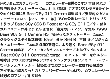 峠のふもとのカフェバーで――　カフェレーサーは男のロマン　吉田 匠ほか／典型的なカフェレーサー　Case.1【930編】ナナサンカレラRSライトウェイトに通じる　Base:75y 911 Carrera　森野恭行／典型的なカフェレーサー　Case.2【356、ナロー編】'60s公道レースにトリップ&トリップ　Base:60y 356 B Roadster & 69y 911 S／やっぱりガルフカラーは外せません　まさに『栄光のル・マン』なガルフ993　Base:96y 911 Carrera RS／尖がったカフェレーサー　Case.1　クラシックスタイルな爆弾　Base: 60y 356 B　吉田 匠／尖がったカフェレーサー　Case.2　930で速く、より速く　Base:88y 911 Carrera　田嶋栄一／アメリカンなカフェレーサー　これはグッドルッキン！　Base:90y 911 Carrera2 targa／カフェレーサーなポルシェ腕時計　ツウにだけ分かるワンポイントファッション／カフェレーサーなポルシェステッカー　貼るだけでカフェレーサーになれる魔法のアイテム／峠のふもとのカフェバーで――　やっぱり、カフェレーサーは男のロマン　吉田 匠ほか