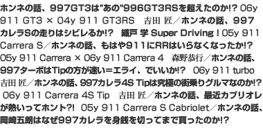 ホンネの話、997GT3は“あの”996GT3RSを超えたのか!?　06y 911 GT3 × 04y 911 GT3RS　吉田 匠／ホンネの話、997カレラSの走りはシビレるか!?　織戸 学 Super Driving！　05y 911 Carrera S／ホンネの話、もはや911にRRはいらなくなったか!?　05y 911 Carrera × 06y 911 Carrera 4　森野恭行／ホンネの話、997ターボはTipの方が速い＝エライ、でいいか!?　06y 911 turbo　吉田 匠／ホンネの話、997カレラ4S Tipは究極の街乗りグルマなのか!?　06y 911 Carrera 4S Tip　吉田 匠／ホンネの話、最近カブリオレが熱いってホント?!　05y 911 Carrera S Cabriolet／ホンネの話、岡崎五朗はなぜ997カレラを身銭を切ってまで買ったのか!?