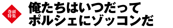 巻頭特集　俺たちはいつだってポルシェにゾッコンだ