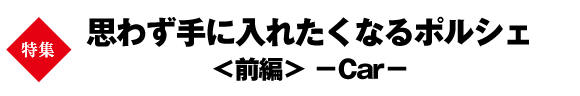 特集　思わず手に入れたくなるポルシェ＜前編＞ －Car－