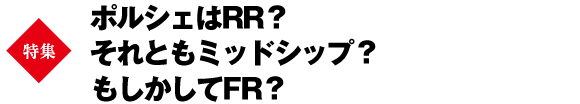 【巻頭特集】ポルシェはRR？それともミッドシップ？もしかしてFR？
