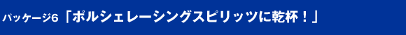 パッケージ6「ポルシェレーシングスピリッツに乾杯！」